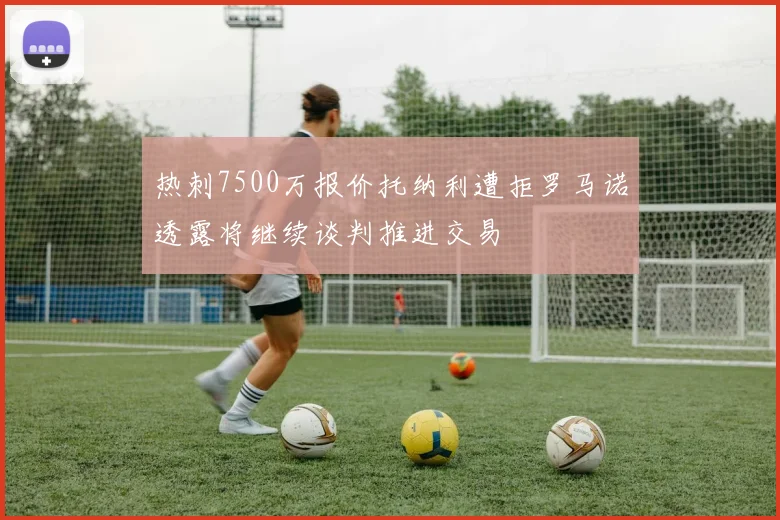 热刺7500万报价托纳利遭拒罗马诺透露将继续谈判推进交易