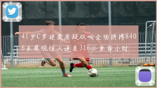 41岁C罗逆袭质疑双响全场拼搏8406米展现惊人速度316公里每小时