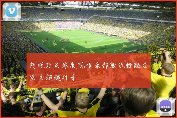 阿根廷足球展现俱乐部般流畅配合实力超越对手