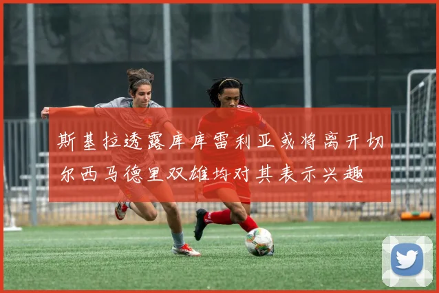 斯基拉透露库库雷利亚或将离开切尔西马德里双雄均对其表示兴趣