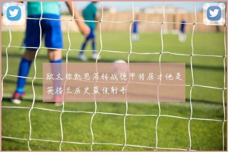 欧文称凯恩若转战德甲将屈才他是英格兰历史最佳射手