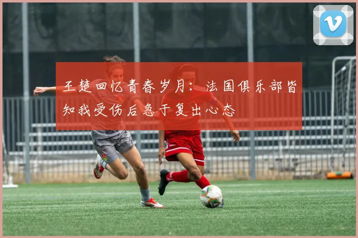 王楚回忆青春岁月：法国俱乐部皆知我受伤后急于复出心态