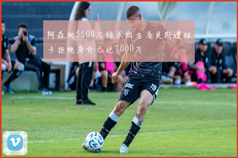 阿森纳5500万镑求购吉马良斯遭纽卡拒绝身价已达7000万