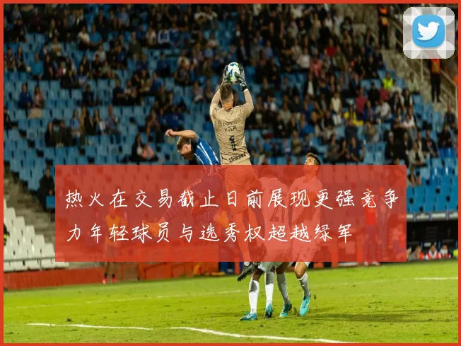 热火在交易截止日前展现更强竞争力年轻球员与选秀权超越绿军