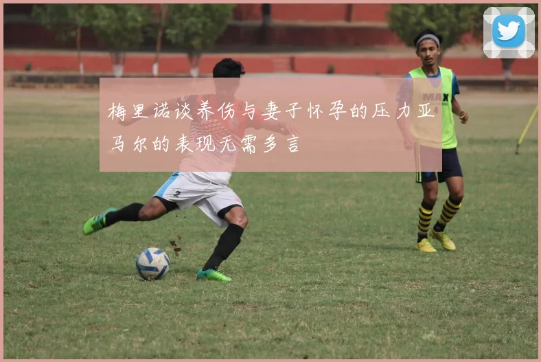 梅里诺谈养伤与妻子怀孕的压力亚马尔的表现无需多言